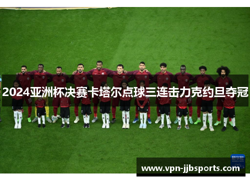 2024亚洲杯决赛卡塔尔点球三连击力克约旦夺冠