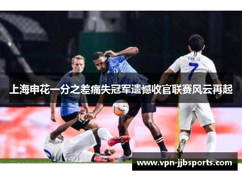 上海申花一分之差痛失冠军遗憾收官联赛风云再起