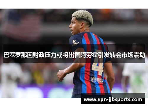巴塞罗那因财政压力或将出售阿劳霍引发转会市场震动 巴塞罗那因财政压力或将出售阿劳霍引发转会市场震动