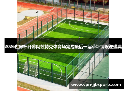 2026世界杯开幕阿兹特克体育场完成最后一层草坪铺设迎盛典