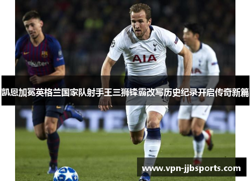 凯恩加冕英格兰国家队射手王三狮锋霸改写历史纪录开启传奇新篇