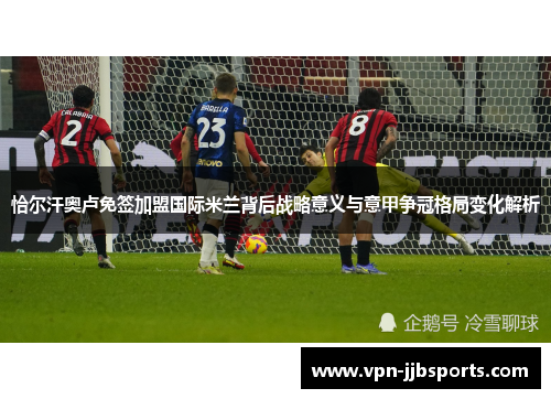 恰尔汗奥卢免签加盟国际米兰背后战略意义与意甲争冠格局变化解析 恰尔汗奥卢免签加盟国际米兰背后战略意义与意甲争冠格局变化解析