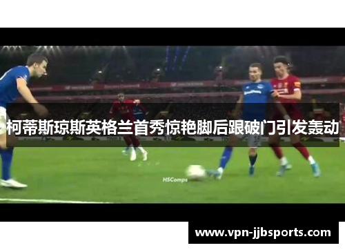 柯蒂斯琼斯英格兰首秀惊艳脚后跟破门引发轰动 柯蒂斯琼斯英格兰首秀惊艳脚后跟破门引发轰动