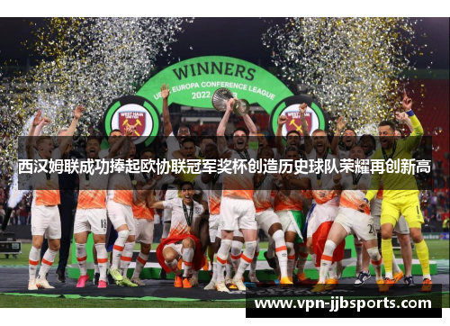 西汉姆联成功捧起欧协联冠军奖杯创造历史球队荣耀再创新高